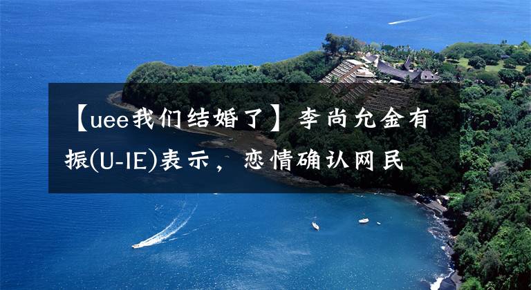 【uee我们结婚了】李尚允金有振(U-IE)表示，恋情确认网民正在安慰光熙和光秀。