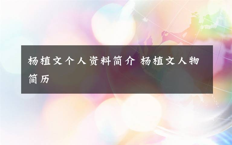 杨植文个人资料简介 杨植文人物简历文章配图