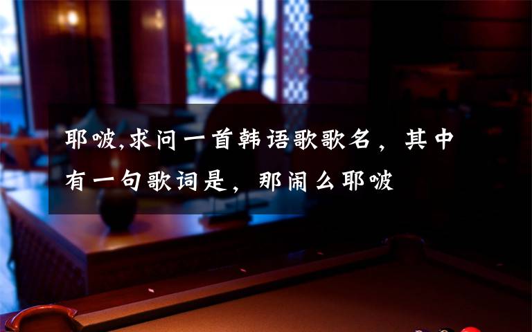 耶啵,求问一首韩语歌歌名，其中有一句歌词是，那闹么耶啵文章配图