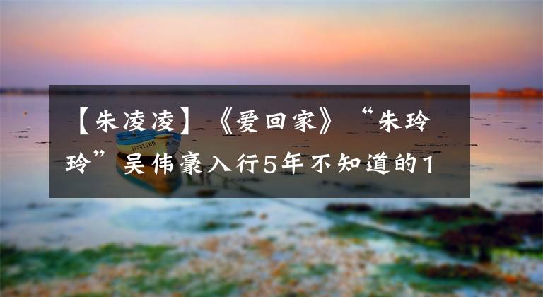 【朱凌凌】《爱回家》“朱玲玲”吴伟豪入行5年不知道的10件事。