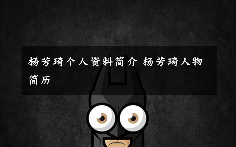 杨芳琦个人资料简介 杨芳琦人物简历文章配图