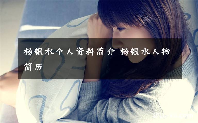 杨银水个人资料简介 杨银水人物简历文章配图