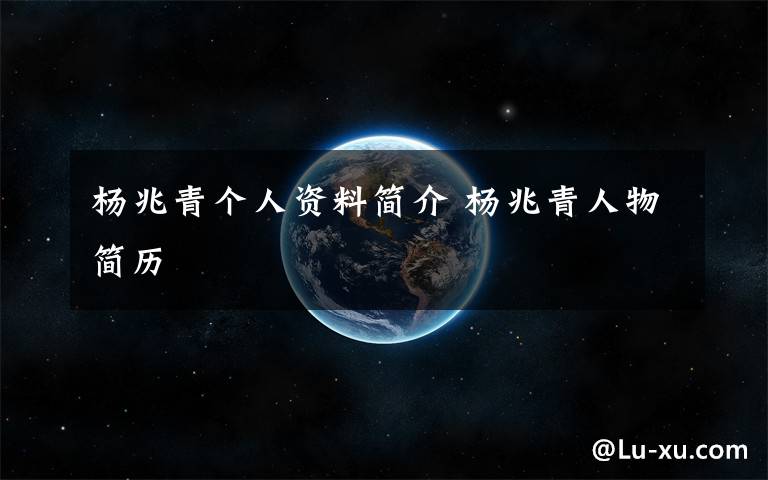 杨兆青个人资料简介 杨兆青人物简历文章配图