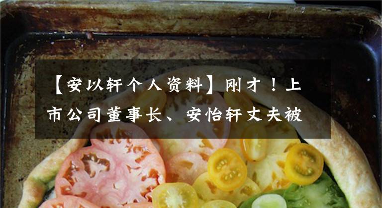 【安以轩个人资料】刚才！上市公司董事长、安怡轩丈夫被捕，涉及非法经营赌博等！与这个大事件有关，最新的通报来了。