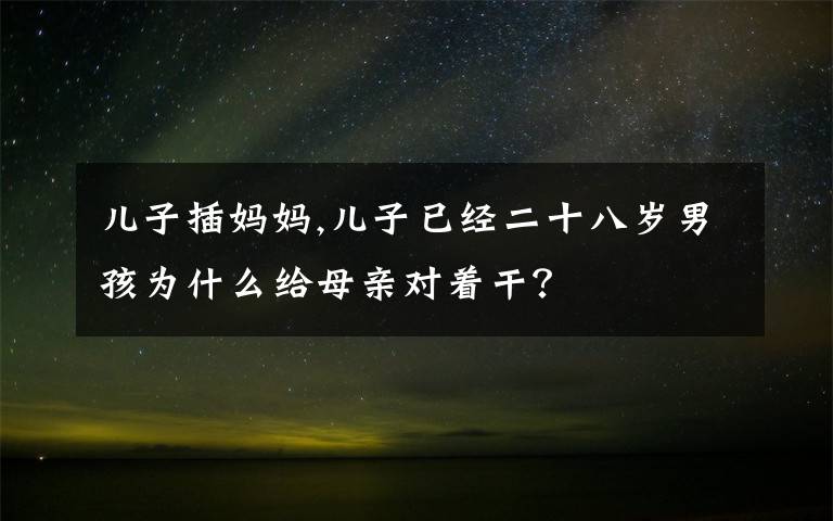 儿子插妈妈,儿子已经二十八岁男孩为什么给母亲对着干？