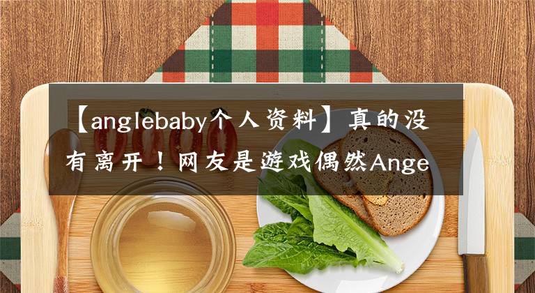 【anglebaby个人资料】真的没有离开！网友是游戏偶然Angela Baby，数据显示黄晓明爱人，杨幂闺蜜。