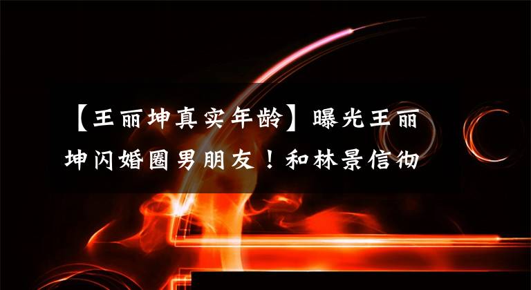 【王丽坤真实年龄】曝光王丽坤闪婚圈男朋友！和林景信彻底地谈了情，男方不愿意结婚，所以怀疑分手。