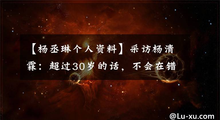 【杨丞琳个人资料】采访杨清霖：超过30岁的话，不会在错误的感情上浪费时间