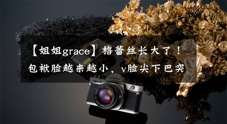 【姐姐grace】格蕾丝长大了！包袱脸越来越小，v脸尖下巴突出。