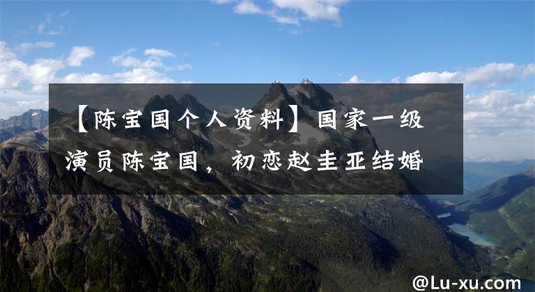 【陈宝国个人资料】国家一级演员陈宝国，初恋赵圭亚结婚后37年没有绯闻，儿子帅气迷人。文章配图