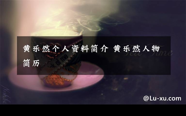 黄乐然个人资料简介 黄乐然人物简历文章配图