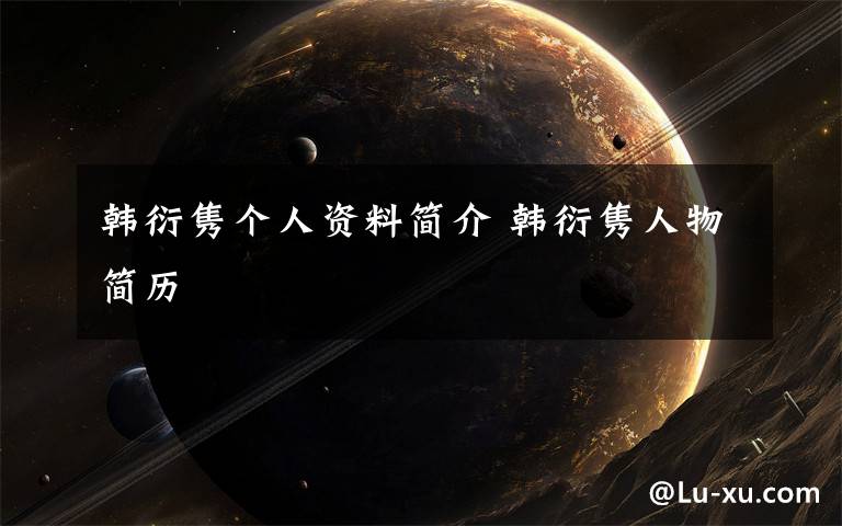 韩衍隽个人资料简介 韩衍隽人物简历文章配图