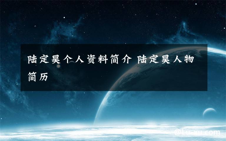 陆定昊个人资料简介 陆定昊人物简历文章配图