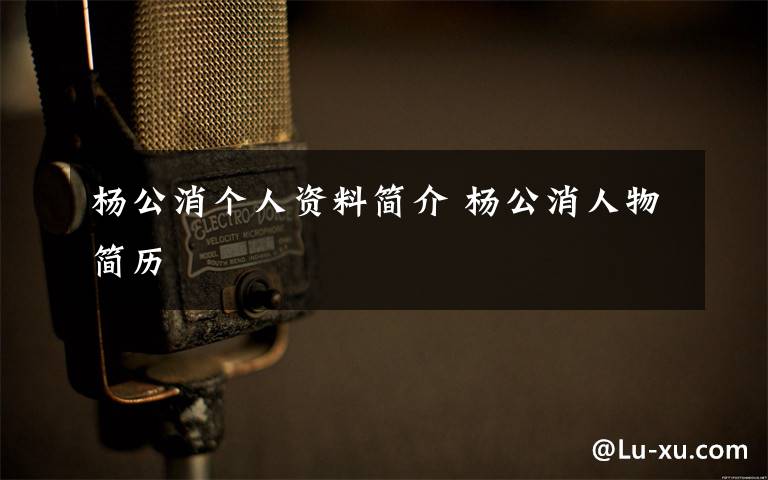 杨公消个人资料简介 杨公消人物简历文章配图
