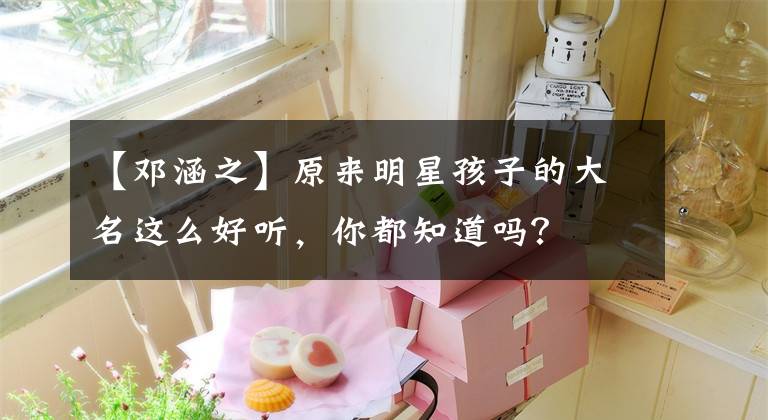 【邓涵之】原来明星孩子的大名这么好听，你都知道吗？