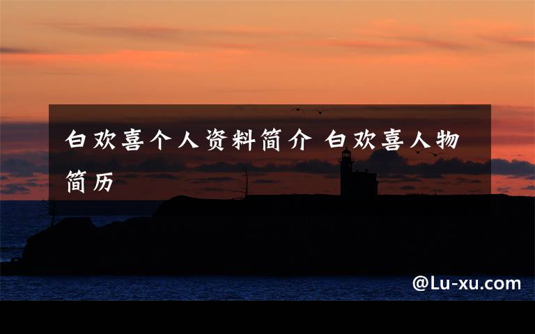 白欢喜个人资料简介 白欢喜人物简历文章配图