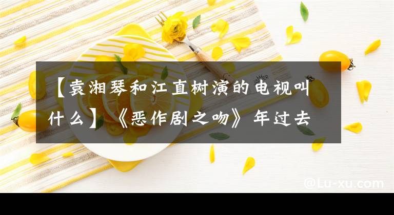 【袁湘琴和江直树演的电视叫什么】《恶作剧之吻》年过去了11年，种树终于向湘琴敞开了心扉