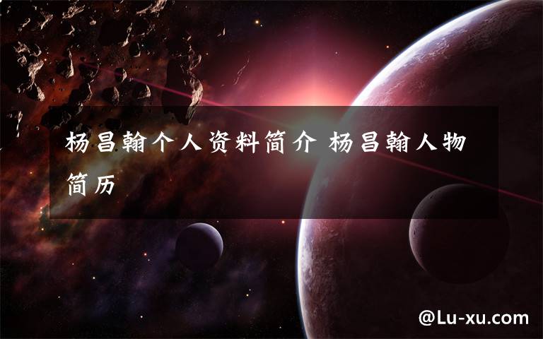 杨昌翰个人资料简介 杨昌翰人物简历文章配图