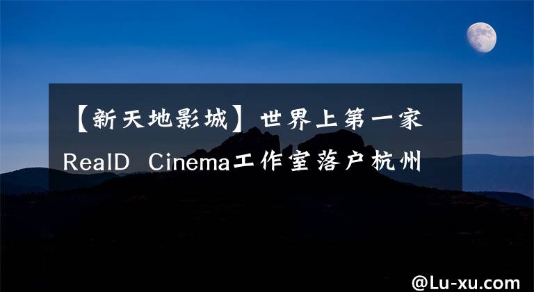 【新天地影城】世界上第一家RealD  Cinema工作室落户杭州！我们想请20名读者体验