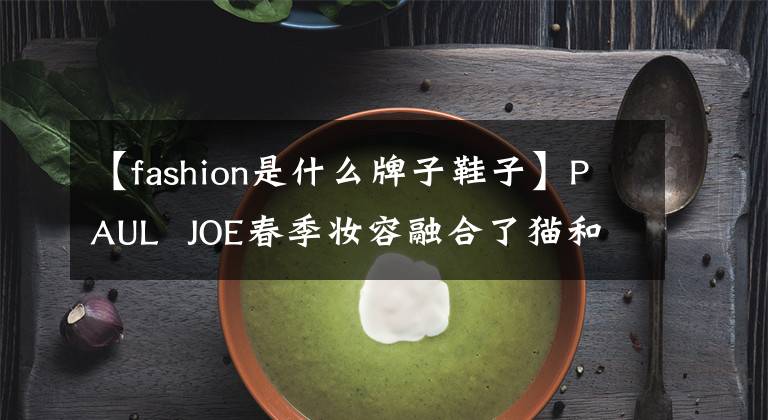 【fashion是什么牌子鞋子】PAUL  JOE春季妆容融合了猫和西洋菊花，LV  Runner  Tatic鞋款即将发售，这是一件美好的事情。