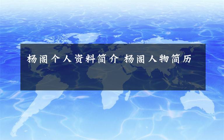 杨阁个人资料简介 杨阁人物简历文章配图