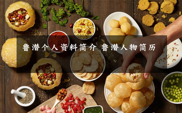 鲁潜个人资料简介 鲁潜人物简历文章配图