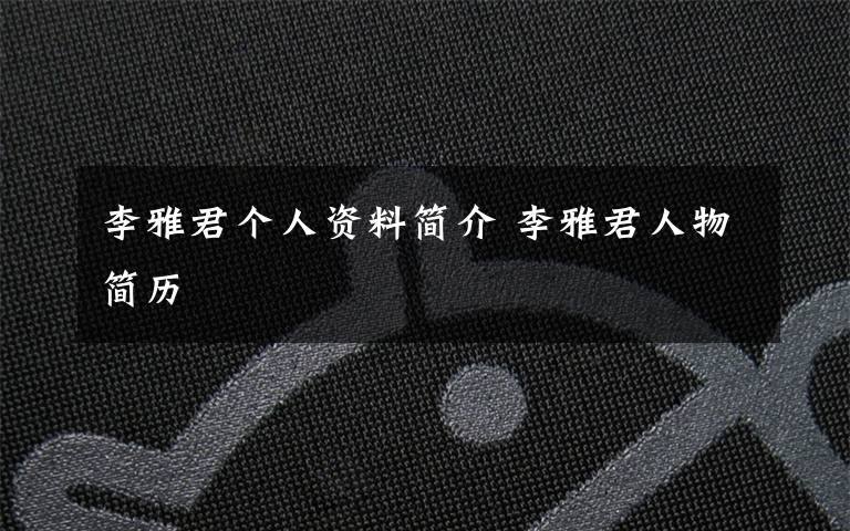 李雅君个人资料简介 李雅君人物简历文章配图