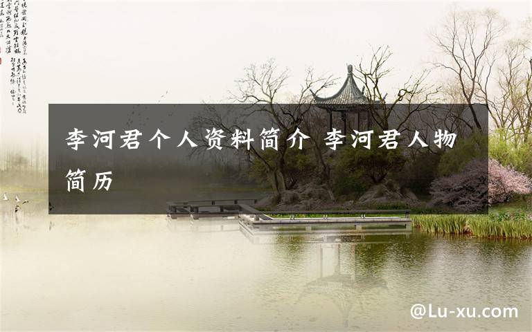 李河君个人资料简介 李河君人物简历文章配图