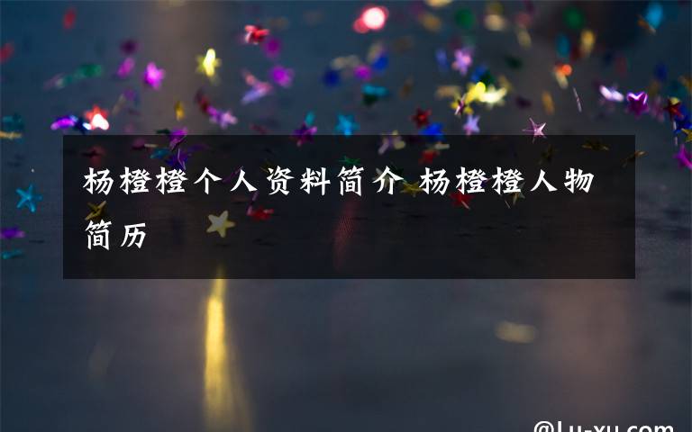 杨橙橙个人资料简介 杨橙橙人物简历文章配图