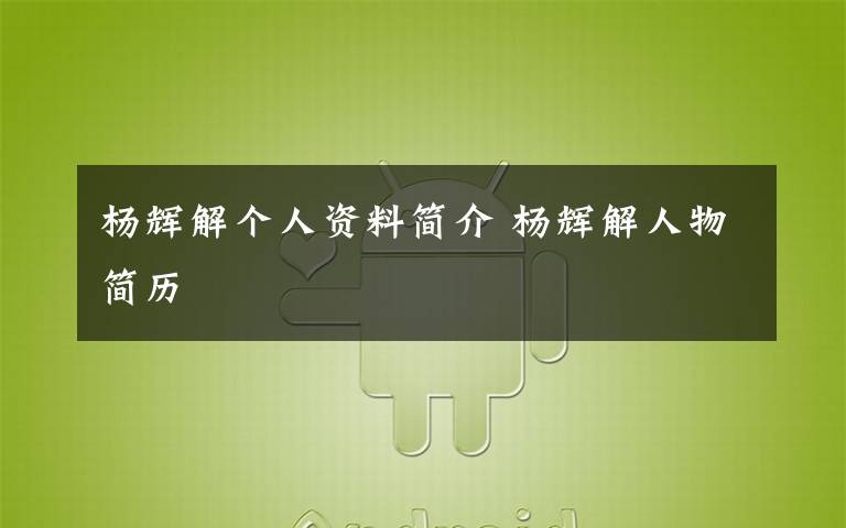 杨辉解个人资料简介 杨辉解人物简历文章配图