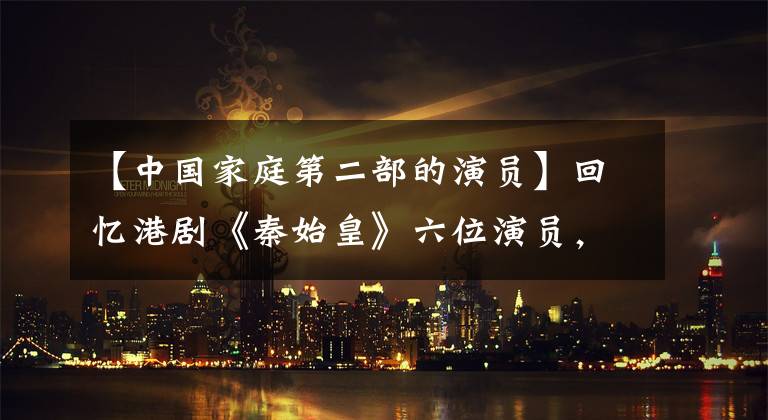 【中国家庭第二部的演员】回忆港剧《秦始皇》六位演员，有人被捕，自毁前程，有人已经去世