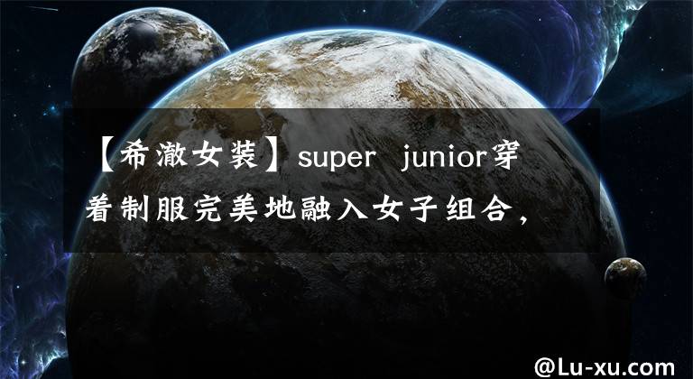 【希澈女装】super  junior穿着制服完美地融入女子组合，毫无违和感