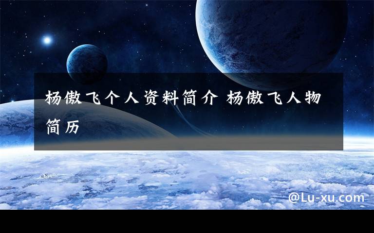 杨傲飞个人资料简介 杨傲飞人物简历文章配图