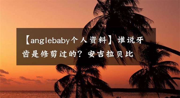 【anglebaby个人资料】谁说牙齿是修剪过的？安吉拉贝比