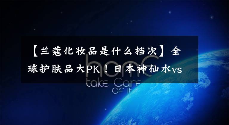 【兰蔻化妆品是什么档次】全球护肤品大PK！日本神仙水vs法国兰蔻喷泉，最终中国的惊险。