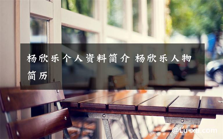 杨欣乐个人资料简介 杨欣乐人物简历文章配图