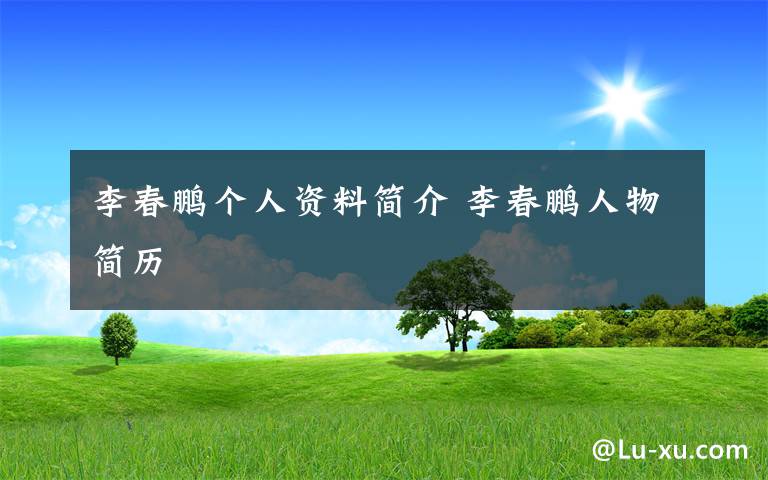 李春鹏个人资料简介 李春鹏人物简历文章配图