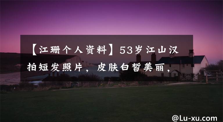 【江珊个人资料】53岁江山汉拍短发照片，皮肤白皙美丽，离婚是年轻的3岁男明星太幸福了。