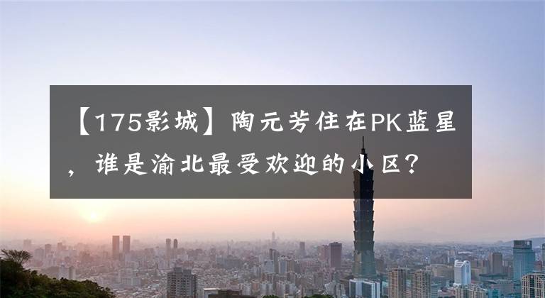 【175影城】陶元芳住在PK蓝星，谁是渝北最受欢迎的小区？