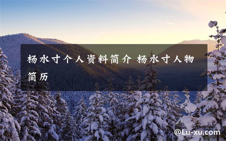 杨水寸个人资料简介 杨水寸人物简历文章配图