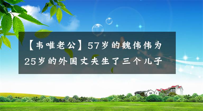 【韦唯老公】57岁的魏伟伟为25岁的外国丈夫生了三个儿子，但受到他的管教，被迫离婚