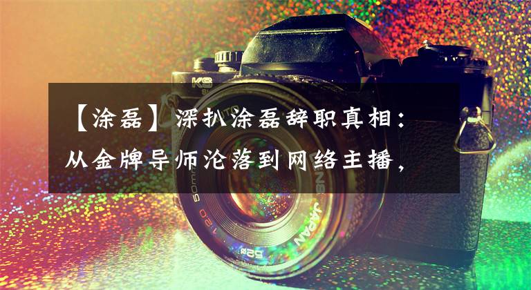 【涂磊】深扒涂磊辞职真相：从金牌导师沦落到网络主播，一步踏错步步错文章配图