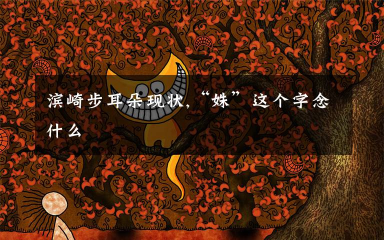 滨崎步耳朵现状,“姝”这个字念什么文章配图