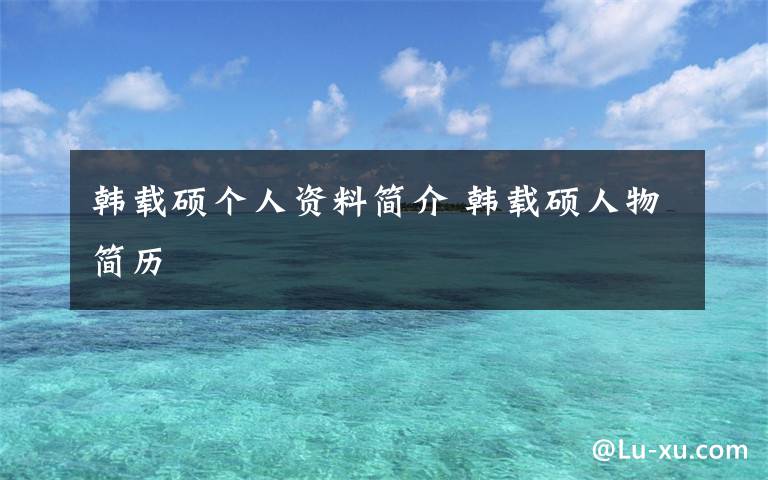 韩载硕个人资料简介 韩载硕人物简历文章配图
