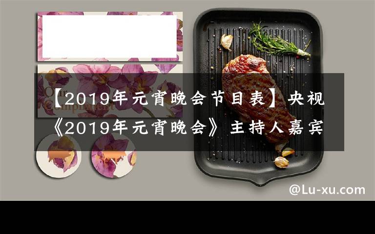 【2019年元宵晚会节目表】央视《2019年元宵晚会》主持人嘉宾全阵容亮相！让我们先睹为快！