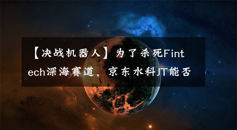 【决战机器人】为了杀死Fintech深海赛道，京东水科JT能否重现“阿拉丁”奇迹？