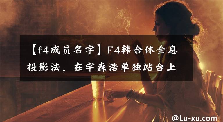 【f4成员名字】F4韩合体全息投影法，在宇森浩单独站台上太尴尬了！四个人都变天太多了