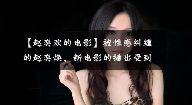 【赵奕欢的电影】被性感纠缠的赵奕焕，新电影的播出受到了“老六”脸颊眼球什么时候停止的嘲弄。文章配图