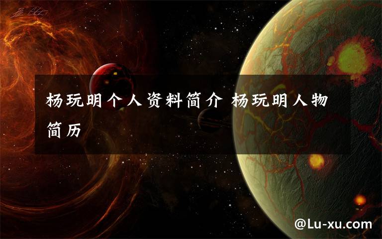 杨玩明个人资料简介 杨玩明人物简历文章配图