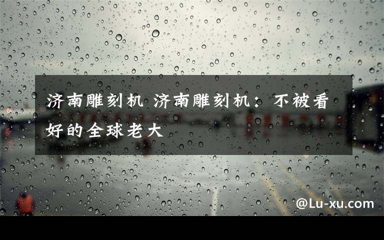 济南雕刻机 济南雕刻机：不被看好的全球老大文章配图
